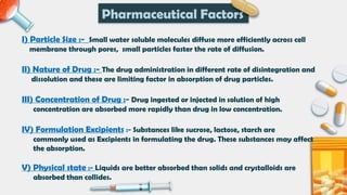I) Particle Size :- Small water soluble molecules diffuse more efficiently across cell
membrane through pores, small particles faster the rate of diffusion.
II) Nature of Drug :- The drug administration in different rate of disintegration and
dissolution and these are limiting factor in absorption of drug particles.
III) Concentration of Drug :- Drug ingested or injected in solution of high
concentration are absorbed more rapidly than drug in low concentration.
IV) Formulation Excipients :- Substances like sucrose, lactose, starch are
commonly used as Excipients in formulating the drug. These substances may affect
the absorption.
V) Physical state :- Liquids are better absorbed than solids and crystalloids are
absorbed than collides.
Pharmaceutical Factors
 