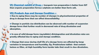 VI) Chemical nature of Drug :- Inorganic iron preparation is better from GIT
than organic preparation ferrous sulphate are better than ferric salt.
VII) Products Age and Storage Condition :-
• Due to aging these may be number of changes in physicochemical properties of
drug in dosage form that can affect bioavailability.
• Change in particle size distribution can be observed with number of suspension
dosage forms that further result in decreased rate of drug dissolution and
absorption.
• In case of solid dosage forms (eg.tablets) disintegration and dissolution rates are
greatly affected due to aging and storage condition.
• Change that occur during shelf life of a dosage forms are affected by large
variation in temperature and humidity. Eg. Prednisolone tablets that contain
lactose as filter, at high humidity form harder tabs that result in slow dissolution.
 