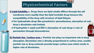 Physicochemical Factors
I) Lipid Solubility :- Drugs those are lipid soluble diffuse through the cell
membrane more rapidly than the lipid insoluble drugs because the
compatibility of the drug with structure of lipid bilayer.
• For hydrophobic drugs like griseofulvin/ spironolactone, absorption of such
drug is dissolution rate limited.
• If hydrophile is rapid and RDS is absorption of such drugs is rate of
permeation through biomembrane
II) Particle Size / Surface area :- Particle size plays an important role in drug
absorption. Dissolution rate is directly proportional to surface area, smaller
particle size or drug molecule provide larger surface area which results in
higher rate of dissolution.
 