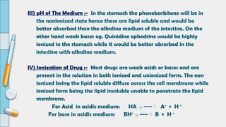 III) pH of The Medium :- In the stomach the phenobarbitone will be in
the nonionized state hence these are lipid soluble and would be
better absorbed than the alkaline medium of the intestine. On the
other hand weak bases eg. Quinidine ephedrine would be highly
ionized in the stomach while it would be better absorbed in the
intestine with alkaline medium.
IV) Ionization of Drug :- Most drugs are weak acids or bases and are
present in the solution in both ionized and unionized form. The non
ionized being the lipid soluble diffuse across the cell membrane while
ionized form being the lipid insoluble unable to penetrate the lipid
membrane.
For Acid in acidic medium: HA –— A–
+ H +
For base in acidic medium: BH+
—– B + H +
 
