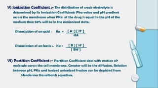 V) Ionization Coefficient :- The distribution of weak electrolyte is
determined by its ionization Coefficients Pka value and pH gradient
across the membrane when PKa of the drug is equal to the pH of the
medium then 50% will be in the nonionized state.
Dissociation of an acid : Ka = ____________
Dissociation of an basic :. Ka = _____________
VI) Partition Coefficient :- Partition Coefficient deal with motion ol²
molecule across the cell membrane. Greater will be the diffusion. Relation
between pH, PKa and ionized unionized fracion can be depicted from
Henderson Hasselbalch equation.
[ A–
] [ H+
]
HA
[ B ] [ H+
]
[ BH+
]
 