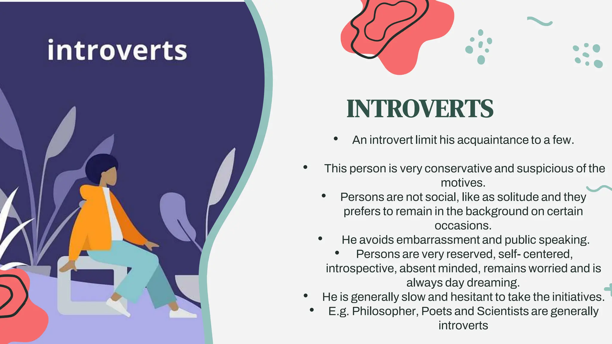 • An introvert limit his acquaintance to a few.
• This person is very conservative and suspicious of the
motives.
• Persons are not social, like as solitude and they
prefers to remain in the background on certain
occasions.
• He avoids embarrassment and public speaking.
• Persons are very reserved, self- centered,
introspective, absent minded, remains worried and is
always day dreaming.
• He is generally slow and hesitant to take the initiatives.
• E.g. Philosopher, Poets and Scientists are generally
introverts
INTROVERTS
 