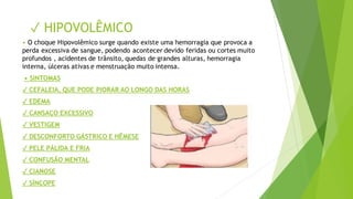 ✓ HIPOVOLÊMICO
• O choque Hipovolêmico surge quando existe uma hemorragia que provoca a
perda excessiva de sangue, podendo acontecer devido feridas ou cortes muito
profundos , acidentes de trânsito, quedas de grandes alturas, hemorragia
interna, úlceras ativas e menstruação muito intensa.
• SINTOMAS
✓ CEFALEIA, QUE PODE PIORAR AO LONGO DAS HORAS
✓ EDEMA
✓ CANSAÇO EXCESSIVO
✓ VESTIGEM
✓ DESCONFORTO GÁSTRICO E HÊMESE
✓ PELE PÁLIDA E FRIA
✓ CONFUSÃO MENTAL
✓ CIANOSE
✓ SÍNCOPE
 