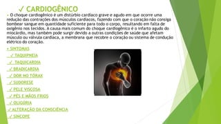 ✓ CARDIOGÊNICO
• O choque cardiogênico é um distúrbio cardíaco grave e agudo em que ocorre uma
redução das contrações dos músculos cardíacos, fazendo com que o coração não consiga
bombear sangue em quantidade suficiente para todo o corpo, resultando em falta de
oxigênio nos tecidos. A causa mais comum do choque cardiogênico é o infarto agudo do
miocárdio, mas também pode surgir devido a outras condições de saúde que afetam
músculo ou válvula cardíaca, a membrana que recobre o coração ou sistema de condução
elétrico do coração.
• SINTOMAS
✓ TAQUIPNEIA
✓ TAQUICARDIA
✓ BRADICARDIA
✓ DOR NO TÓRAX
✓ SUDORESE
✓ PELE VISCOSA
✓ PÉS E MÃOS FRIOS
✓ OLIGÚRIA
✓ ALTERAÇÃO DA CONSCIÊNCIA
✓ SÍNCOPE
 