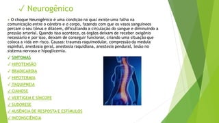 ✓ Neurogênico
• O choque Neurogênico é uma condição na qual existe uma falha na
comunicação entre o cérebro e o corpo, fazendo com que os vasos sanguíneos
percam o seu tônus e dilatem, dificultando a circulação do sangue e diminuindo a
pressão arterial. Quando isso acontece, os órgãos deixam de receber oxigênio
necessário e por isso, deixam de conseguir funcionar, criando uma situação que
coloca a vida em risco. Causas: traumas raquimedular, compressão da medula
espinhal, anestesia geral, anestesia raquidiana, anestesia pendural, lesão no
sistema nervoso e hipoglicemia.
✓ SINTOMAS
✓ HIPOTENSÃO
✓ BRADICARDIA
✓ HIPOTERMIA
✓ TAQUIPNEIA
✓ CIANOSE
✓ VERTIGEM E SÍNCOPE
✓ SUDORESE
✓ AUSÊNCIA DE RESPOSTA E ESTÍMULOS
✓ INCONSCIÊNCIA
 