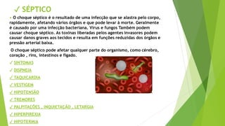 ✓ SÉPTICO
• O choque séptico é o resultado de uma infecção que se alastra pelo corpo,
rapidamente, afetando vários órgãos e que pode levar à morte. Geralmente
é causado por uma infecção bacteriana. Vírus e fungos Também podem
causar choque séptico. As toxinas liberadas pelos agentes invasores podem
causar danos graves aos tecidos e resulta em funções reduzidas dos órgãos e
pressão arterial baixa.
O choque séptico pode afetar qualquer parte do organismo, como cérebro,
coração , rins, intestinos e fígado.
✓ SINTOMAS
✓ DISPNEIA
✓ TAQUICARDIA
✓ VESTIGEM
✓ HIPOTENSÃO
✓ TREMORES
✓ PALPITAÇÕES , INQUIETAÇÃO , LETARGIA
✓ HIPERPIREXIA
✓ HIPOTERMIA
 