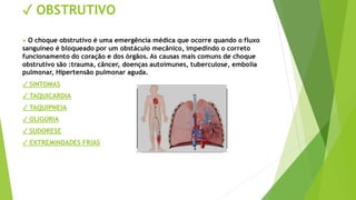 ✓ OBSTRUTIVO
• O choque obstrutivo é uma emergência médica que ocorre quando o fluxo
sanguíneo é bloqueado por um obstáculo mecânico, impedindo o correto
funcionamento do coração e dos órgãos. As causas mais comuns de choque
obstrutivo são :trauma, câncer, doenças autoimunes, tuberculose, embolia
pulmonar, Hipertensão pulmonar aguda.
✓ SINTOMAS
✓ TAQUICARDIA
✓ TAQUIPNEIA
✓ OLIGÚRIA
✓ SUDORESE
✓ EXTREMINDADES FRIAS
 