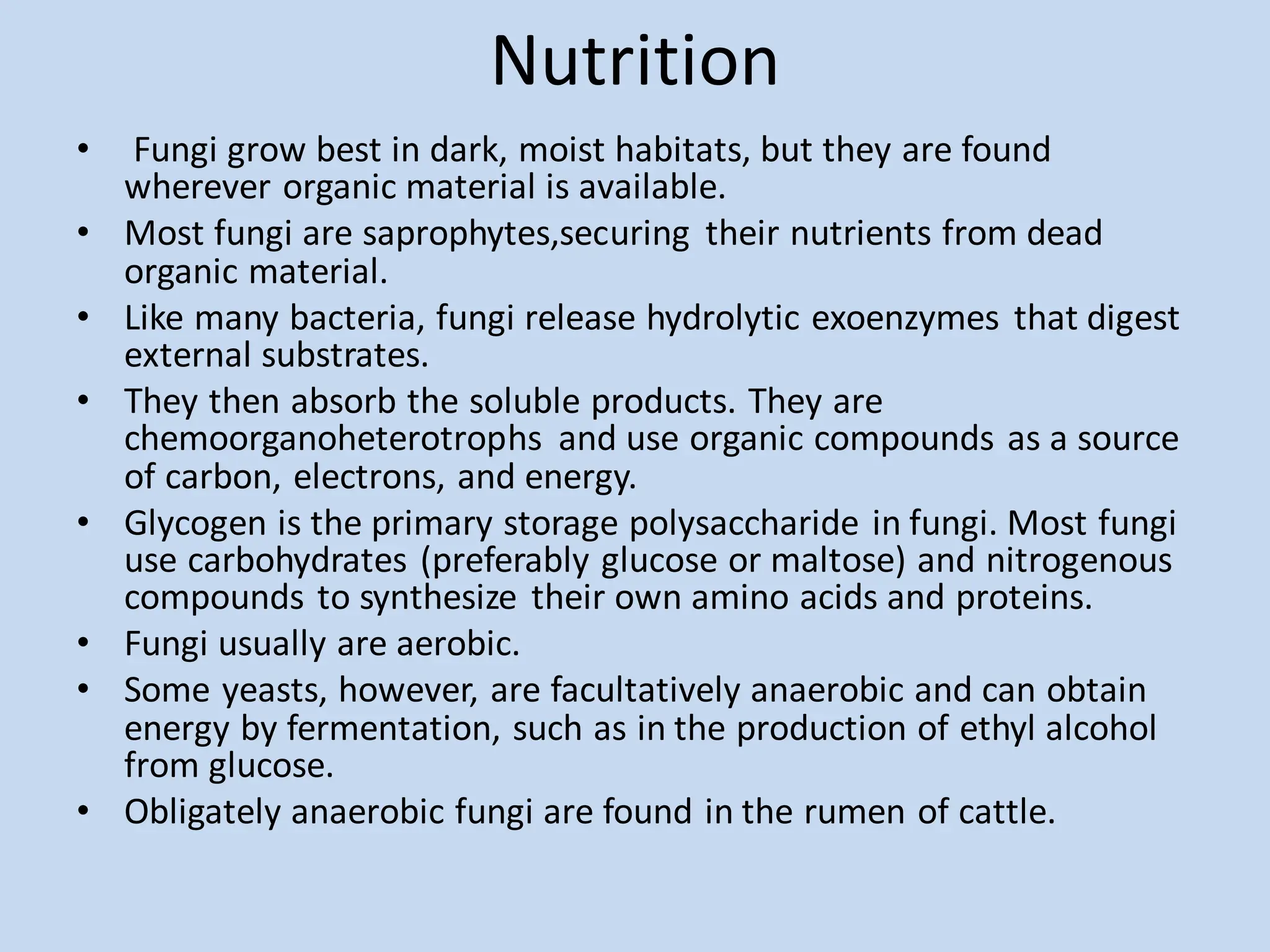 Nutrition
• Fungi grow best in dark, moist habitats, but they are found
wherever organic material is available.
• Most fungi are saprophytes,securing their nutrients from dead
organic material.
• Like many bacteria, fungi release hydrolytic exoenzymes that digest
external substrates.
• They then absorb the soluble products. They are
chemoorganoheterotrophs and use organic compounds as a source
of carbon, electrons, and energy.
• Glycogen is the primary storage polysaccharide in fungi. Most fungi
use carbohydrates (preferably glucose or maltose) and nitrogenous
compounds to synthesize their own amino acids and proteins.
• Fungi usually are aerobic.
• Some yeasts, however, are facultatively anaerobic and can obtain
energy by fermentation, such as in the production of ethyl alcohol
from glucose.
• Obligately anaerobic fungi are found in the rumen of cattle.
 