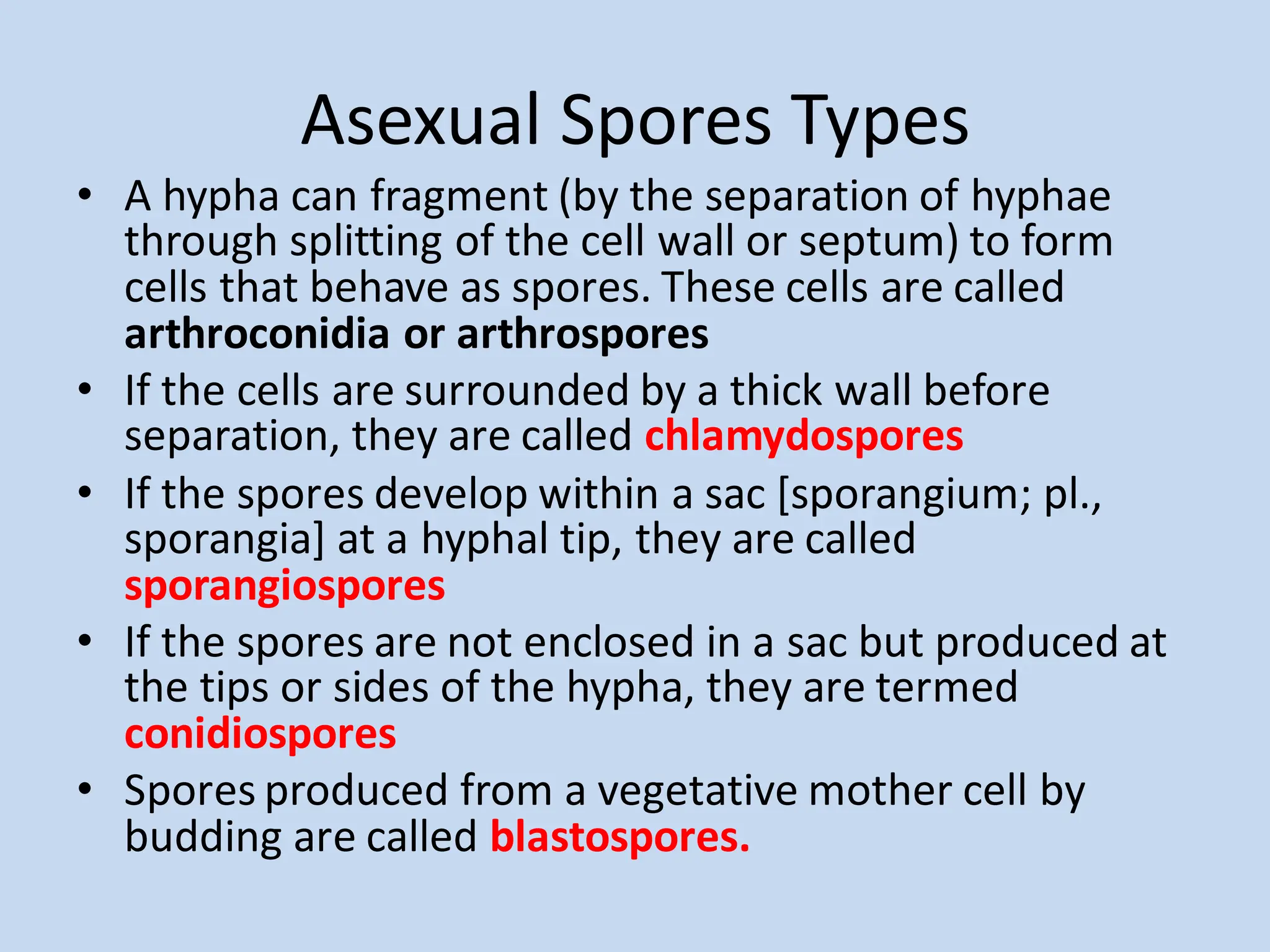 Asexual Spores Types
• A hypha can fragment (by the separation of hyphae
through splitting of the cell wall or septum) to form
cells that behave as spores. These cells are called
arthroconidia or arthrospores
• If the cells are surrounded by a thick wall before
separation, they are called chlamydospores
• If the spores develop within a sac [sporangium; pl.,
sporangia] at a hyphal tip, they are called
sporangiospores
• If the spores are not enclosed in a sac but produced at
the tips or sides of the hypha, they are termed
conidiospores
• Spores produced from a vegetative mother cell by
budding are called blastospores.
 