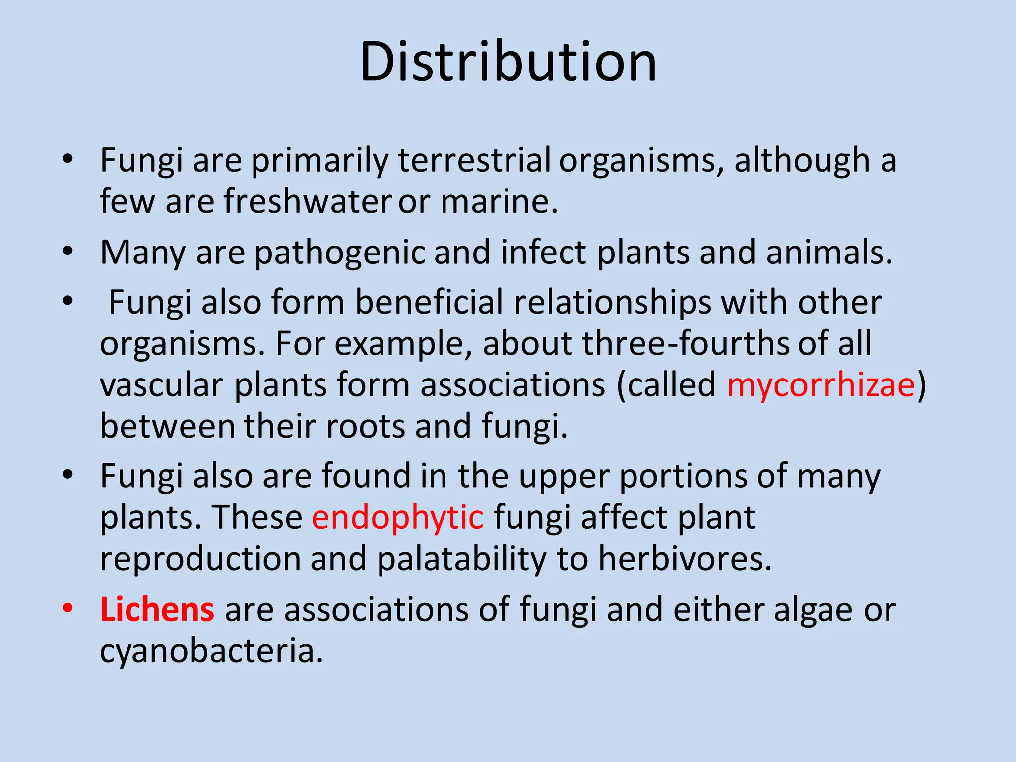 Distribution
• Fungi are primarily terrestrial organisms, although a
few are freshwateror marine.
• Many are pathogenic and infect plants and animals.
• Fungi also form beneficial relationships with other
organisms. For example, about three-fourths of all
vascular plants form associations (called mycorrhizae)
between their roots and fungi.
• Fungi also are found in the upper portions of many
plants. These endophytic fungi affect plant
reproduction and palatability to herbivores.
• Lichens are associations of fungi and either algae or
cyanobacteria.
 