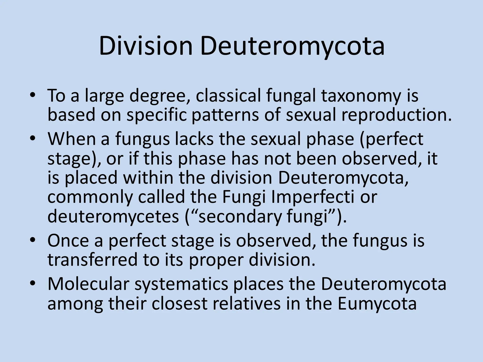 Division Deuteromycota
• To a large degree, classical fungal taxonomy is
based on specific patterns of sexual reproduction.
• When a fungus lacks the sexual phase (perfect
stage), or if this phase has not been observed, it
is placed within the division Deuteromycota,
commonly called the Fungi Imperfecti or
deuteromycetes (“secondary fungi”).
• Once a perfect stage is observed, the fungus is
transferred to its proper division.
• Molecular systematics places the Deuteromycota
among their closest relatives in the Eumycota
 
