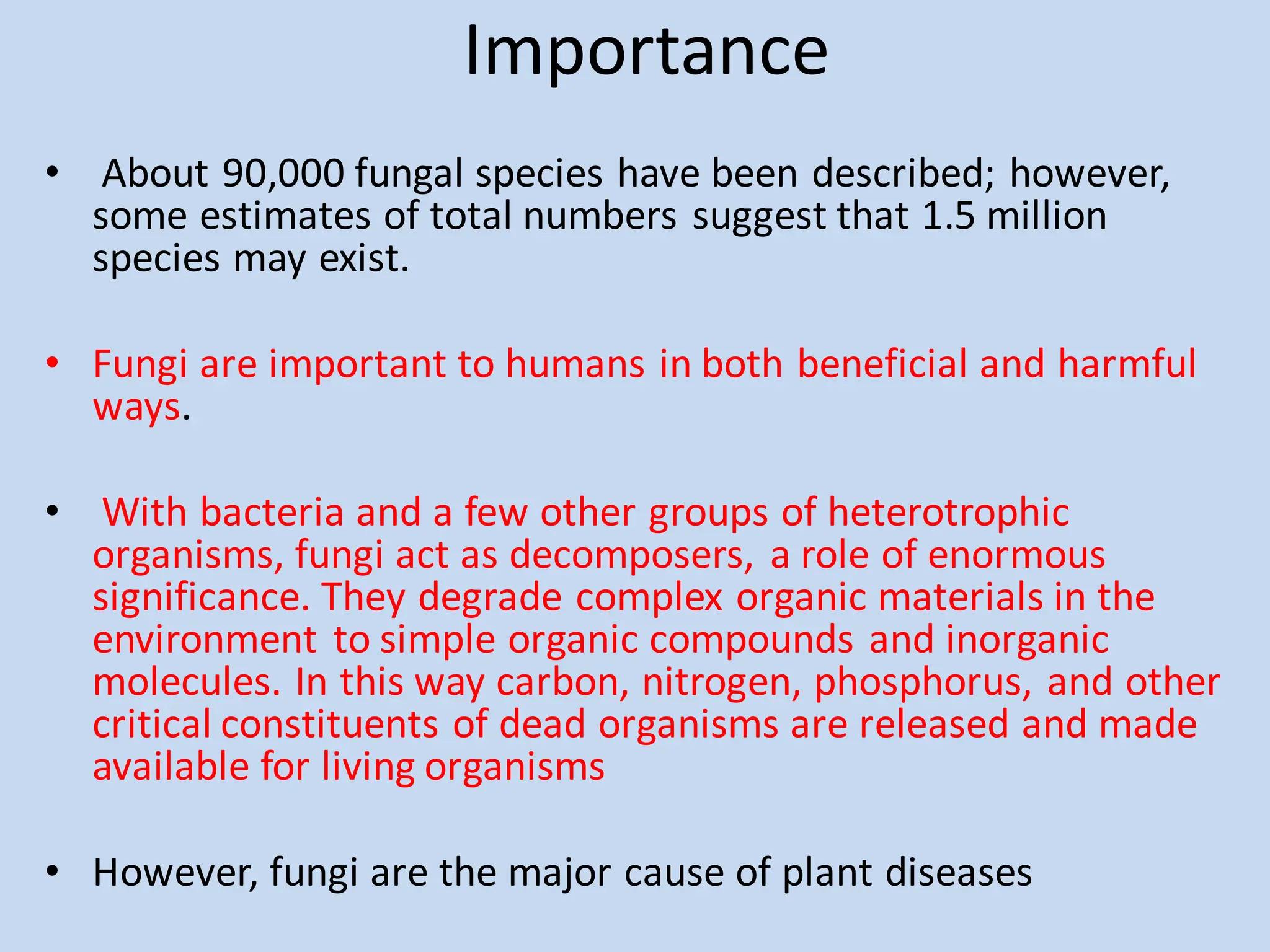 Importance
• About 90,000 fungal species have been described; however,
some estimates of total numbers suggest that 1.5 million
species may exist.
• Fungi are important to humans in both beneficial and harmful
ways.
• With bacteria and a few other groups of heterotrophic
organisms, fungi act as decomposers, a role of enormous
significance. They degrade complex organic materials in the
environment to simple organic compounds and inorganic
molecules. In this way carbon, nitrogen, phosphorus, and other
critical constituents of dead organisms are released and made
available for living organisms
• However, fungi are the major cause of plant diseases
 