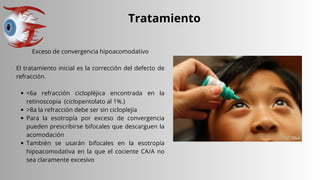 Tratamiento
Exceso de convergencia hipoacomodativo
El tratamiento inicial es la corrección del defecto de
refracción.
<6a refracción ciclopléjica encontrada en la
retinoscopia (ciclopentolato al 1%.)
>8a la refracción debe ser sin cicloplejía
Para la esotropía por exceso de convergencia
pueden prescribirse bifocales que descarguen la
acomodación
También se usarán bifocales en la esotropía
hipoacomodativa en la que el cociente CA/A no
sea claramente excesivo
 