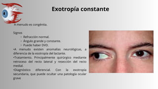 Exotropía constante
A menudo es congénita.
Signos
Refracción normal.
Ángulo grande y constante.
Puede haber DVD.
•A menudo existen anomalías neurológicas, a
diferencia de la esotropía del lactante.
•Tratamiento. Principalmente quirúrgico mediante
retroceso del recto lateral y resección del recto
medial.
•Diagnóstico diferencial. Con la exotropía
secundaria, que puede ocultar una patología ocular
grave
 