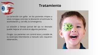 Tratamiento
La corrección con gafas en los pacientes miopes a
veces consigue controlar la desviación al estimular la
acomodación y, con ella, la convergencia.
La oclusión a tiempo parcial del ojo no desviado
puede mejorar el control en algunos pacientes
Cirugía. Los pacientes con control eicaz y estable de
su exotropía intermitente a menudo solo requieren
observación.
 