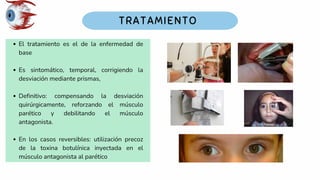 El tratamiento es el de la enfermedad de
base
Es sintomático, temporal, corrigiendo la
desviación mediante prismas,
Definitivo: compensando la desviación
quirúrgicamente, reforzando el músculo
parético y debilitando el músculo
antagonista.
En los casos reversibles: utilización precoz
de la toxina botulínica inyectada en el
músculo antagonista al parético
 