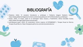 BIBLIOGRAFÍA
Pediatria. (2022, 16 octubre). Estrabismo y ambliopía | Pediatría integral. Pediatría integral.
https://www.pediatriaintegral.es/numeros-anteriores/publicacion-2013-09/estrabismo-y-ambliopia/
Sozpic. (2022, 13 mayo). ¿Qué es la exotropía? Tipos, Causas y Tratamiento. Clínica González Costea.
https://www.clinicagonzalezcostea.es/exotropia/
Jose.Maiquez.Lopez. (2023, 20 noviembre). ¿Cómo mejorar el ESTRABISMO? | Terapia Visual en Murcia.
Terapia Visual Murcia. https://terapiavisualmurcia.com/servicios/estrabismo/
 