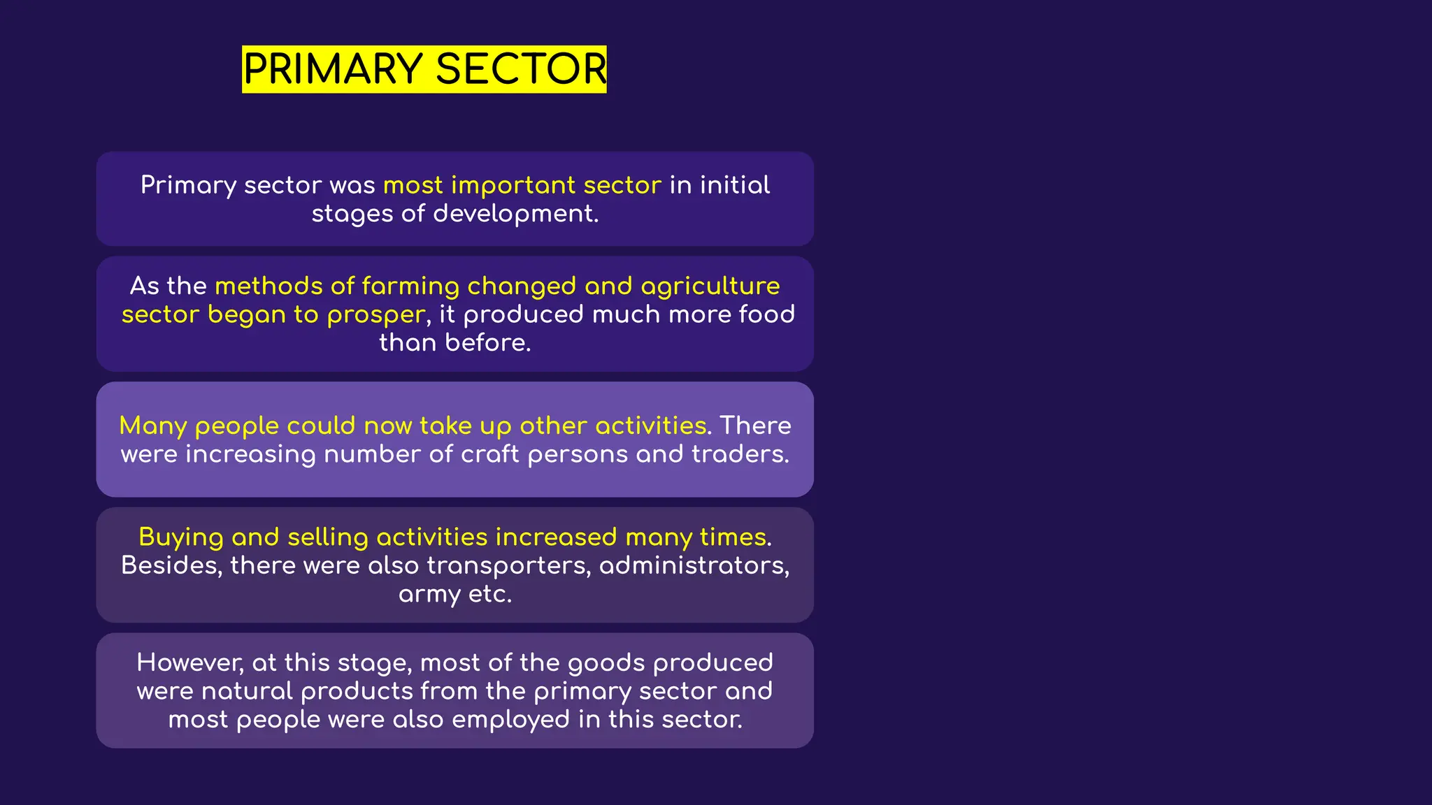 PRIMARY SECTOR
Primary sector was most important sector in initial
stages of development.
As the methods of farming changed and agriculture
sector began to prosper, it produced much more food
than before.
Many people could now take up other activities. There
were increasing number of craft persons and traders.
Buying and selling activities increased many times.
Besides, there were also transporters, administrators,
army etc.
However, at this stage, most of the goods produced
were natural products from the primary sector and
most people were also employed in this sector.
 