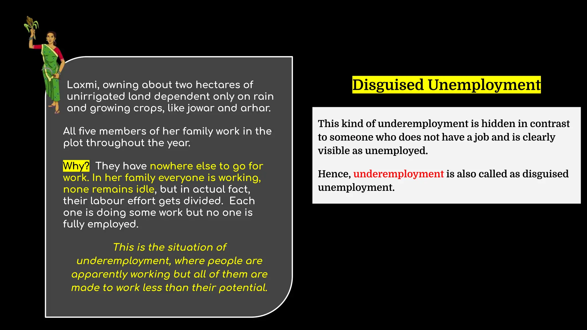 Laxmi, owning about two hectares of
unirrigated land dependent only on rain
and growing crops, like jowar and arhar.
All ﬁve members of her family work in the
plot throughout the year.
Why? They have nowhere else to go for
work. In her family everyone is working,
none remains idle, but in actual fact,
their labour effort gets divided. Each
one is doing some work but no one is
fully employed.
This is the situation of
underemployment, where people are
apparently working but all of them are
made to work less than their potential.
Disguised Unemployment
This kind of underemployment is hidden in contrast
to someone who does not have a job and is clearly
visible as unemployed.
Hence, underemployment is also called as disguised
unemployment.
 