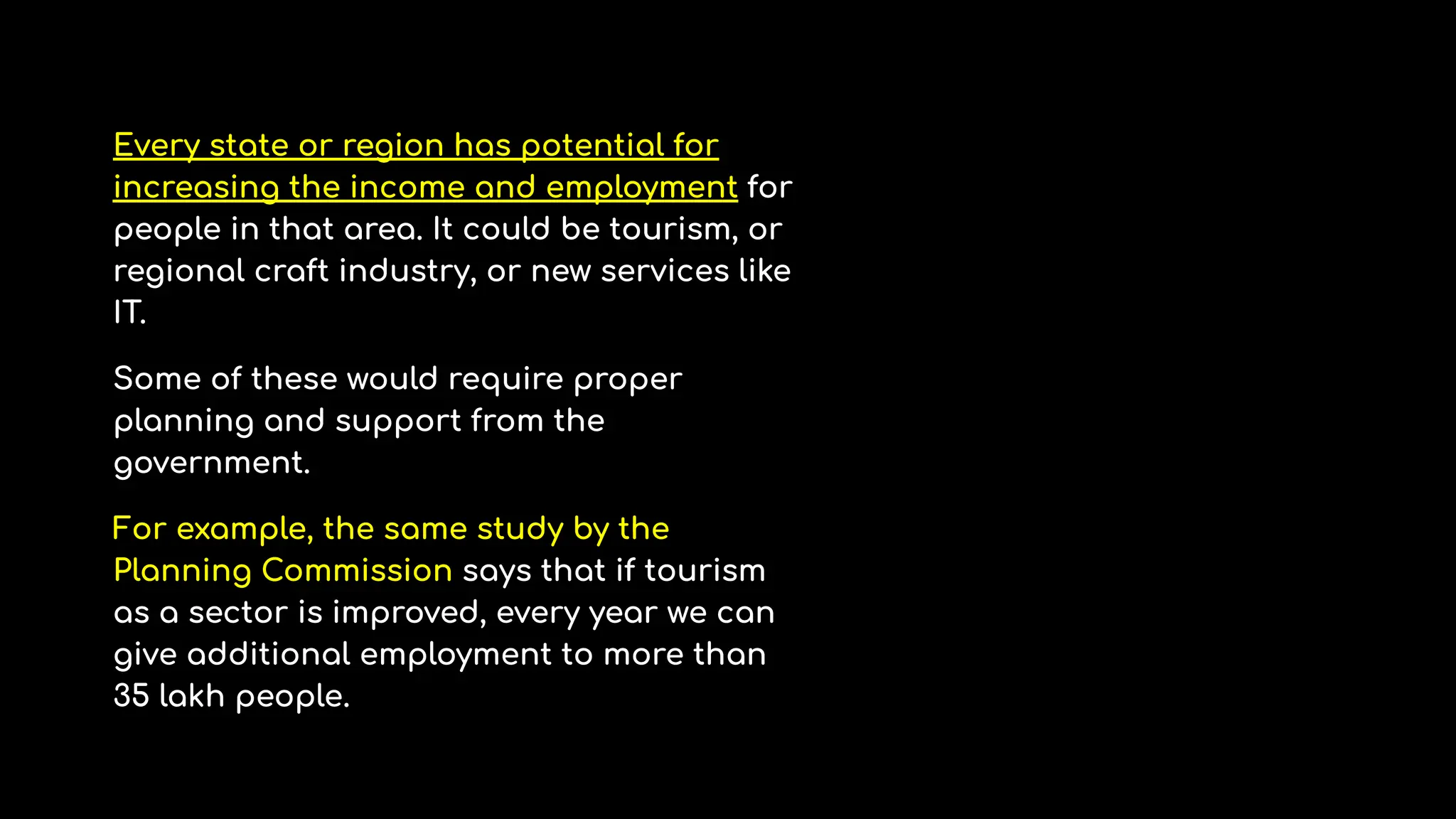 Every state or region has potential for
increasing the income and employment for
people in that area. It could be tourism, or
regional craft industry, or new services like
IT.
Some of these would require proper
planning and support from the
government.
For example, the same study by the
Planning Commission says that if tourism
as a sector is improved, every year we can
give additional employment to more than
35 lakh people.
 