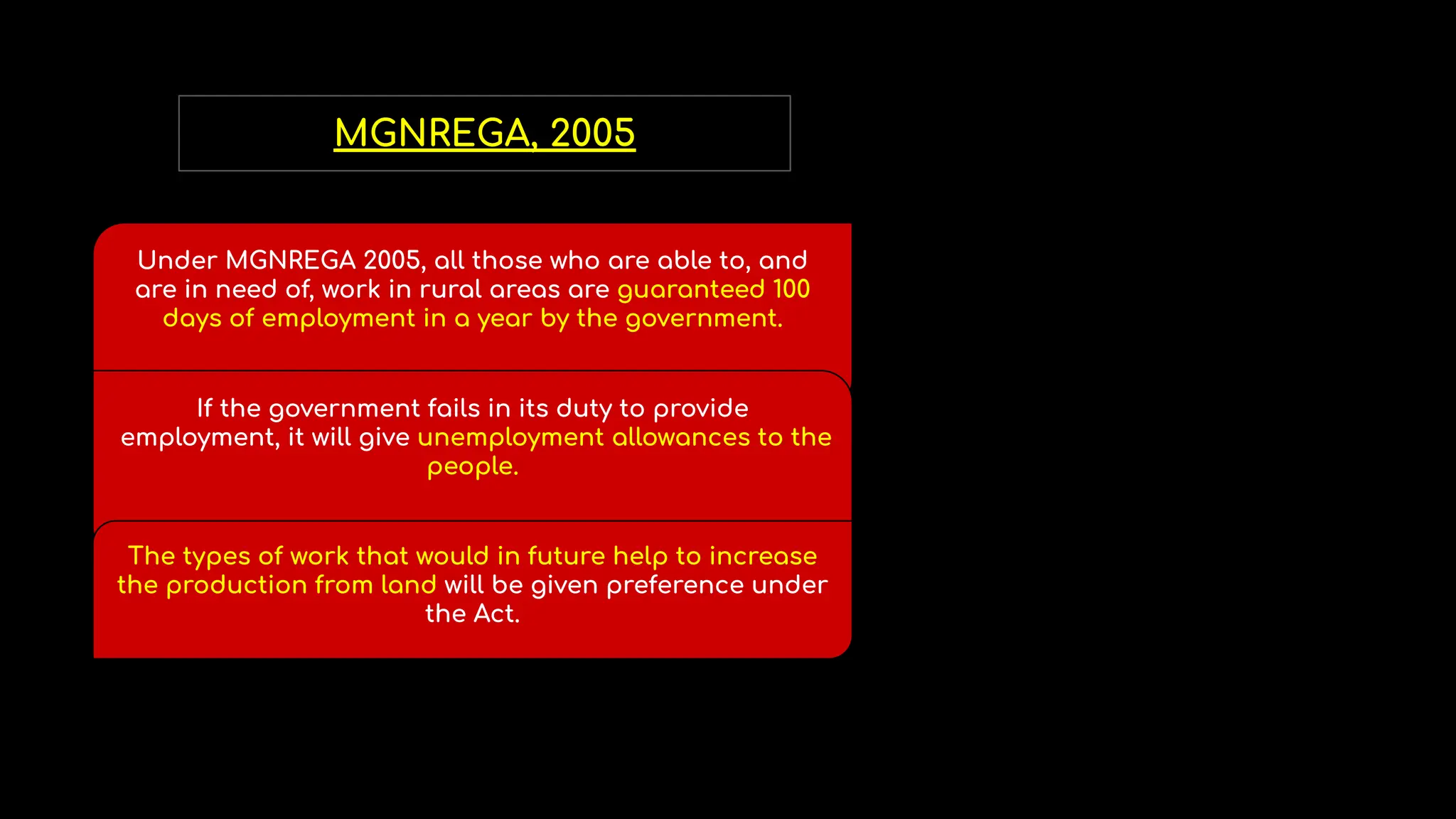 MGNREGA, 2005
Under MGNREGA 2005, all those who are able to, and
are in need of, work in rural areas are guaranteed 100
days of employment in a year by the government.
If the government fails in its duty to provide
employment, it will give unemployment allowances to the
people.
The types of work that would in future help to increase
the production from land will be given preference under
the Act.
 