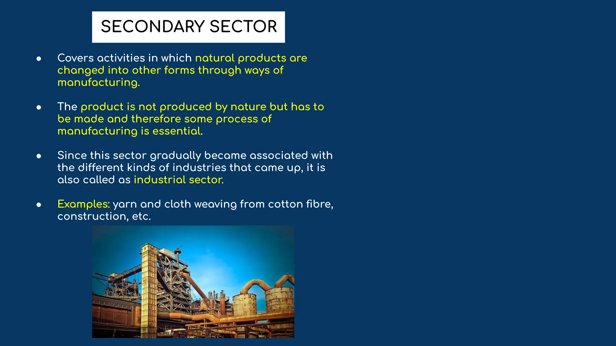 ● Covers activities in which natural products are
changed into other forms through ways of
manufacturing.
● The product is not produced by nature but has to
be made and therefore some process of
manufacturing is essential.
● Since this sector gradually became associated with
the different kinds of industries that came up, it is
also called as industrial sector.
● Examples: yarn and cloth weaving from cotton ﬁbre,
construction, etc.
SECONDARY SECTOR
 