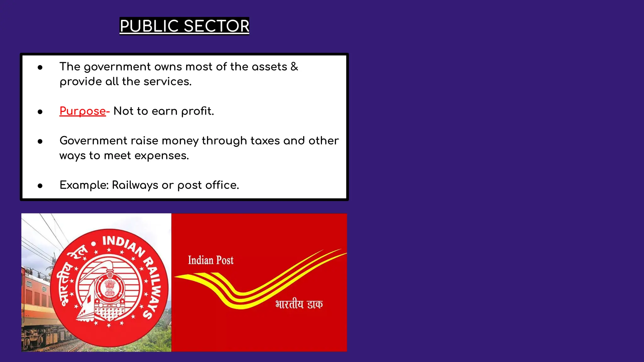PUBLIC SECTOR
● The government owns most of the assets &
provide all the services.
● Purpose- Not to earn proﬁt.
● Government raise money through taxes and other
ways to meet expenses.
● Example: Railways or post office.
 