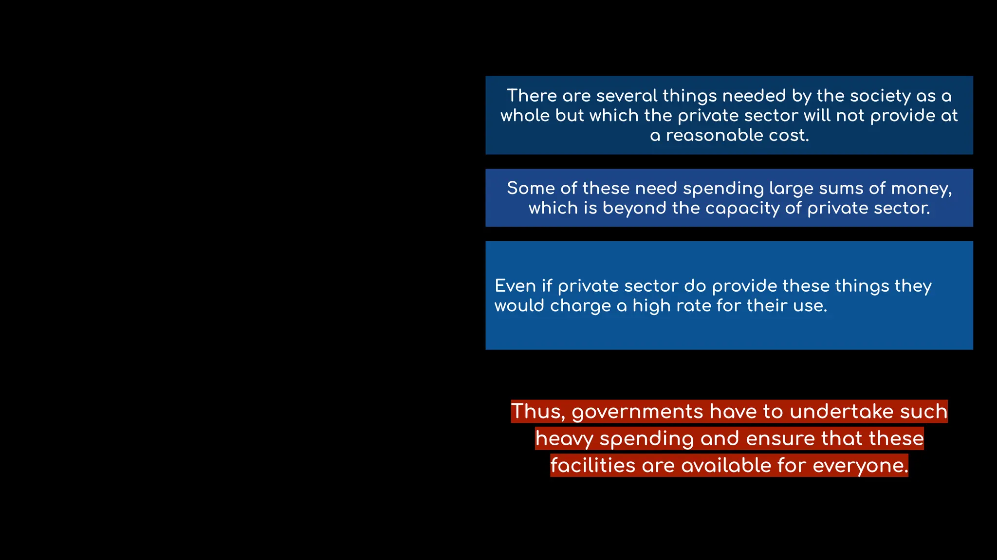 There are several things needed by the society as a
whole but which the private sector will not provide at
a reasonable cost.
Some of these need spending large sums of money,
which is beyond the capacity of private sector.
Even if private sector do provide these things they
would charge a high rate for their use.
Thus, governments have to undertake such
heavy spending and ensure that these
facilities are available for everyone.
 