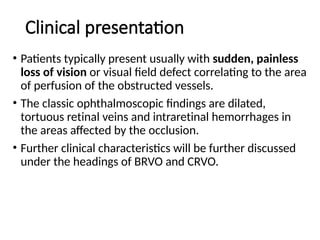 Clinical presentation
• Patients typically present usually with sudden, painless
loss of vision or visual field defect correlating to the area
of perfusion of the obstructed vessels.
• The classic ophthalmoscopic findings are dilated,
tortuous retinal veins and intraretinal hemorrhages in
the areas affected by the occlusion.
• Further clinical characteristics will be further discussed
under the headings of BRVO and CRVO.
 