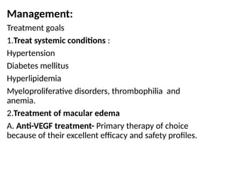Management:
Treatment goals
1.Treat systemic conditions :
Hypertension
Diabetes mellitus
Hyperlipidemia
Myeloproliferative disorders, thrombophilia and
anemia.
2.Treatment of macular edema
A. Anti-VEGF treatment- Primary therapy of choice
because of their excellent efficacy and safety profiles.
 