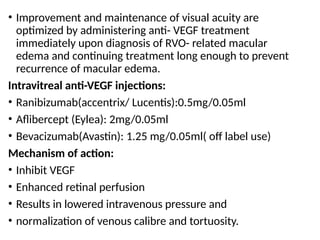 • Improvement and maintenance of visual acuity are
optimized by administering anti- VEGF treatment
immediately upon diagnosis of RVO- related macular
edema and continuing treatment long enough to prevent
recurrence of macular edema.
Intravitreal anti-VEGF injections:
• Ranibizumab(accentrix/ Lucentis):0.5mg/0.05ml
• Aflibercept (Eylea): 2mg/0.05ml
• Bevacizumab(Avastin): 1.25 mg/0.05ml( off label use)
Mechanism of action:
• Inhibit VEGF
• Enhanced retinal perfusion
• Results in lowered intravenous pressure and
• normalization of venous calibre and tortuosity.
 