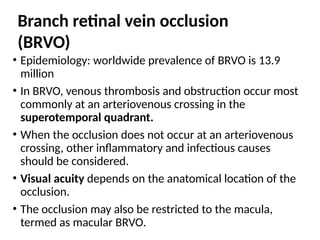 • Epidemiology: worldwide prevalence of BRVO is 13.9
million
• In BRVO, venous thrombosis and obstruction occur most
commonly at an arteriovenous crossing in the
superotemporal quadrant.
• When the occlusion does not occur at an arteriovenous
crossing, other inflammatory and infectious causes
should be considered.
• Visual acuity depends on the anatomical location of the
occlusion.
• The occlusion may also be restricted to the macula,
termed as macular BRVO.
Branch retinal vein occlusion
(BRVO)
 