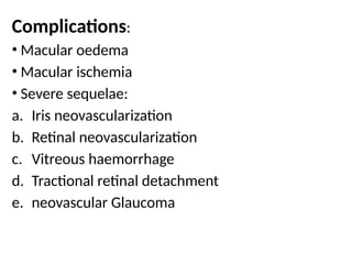 Complications:
• Macular oedema
• Macular ischemia
• Severe sequelae:
a. Iris neovascularization
b. Retinal neovascularization
c. Vitreous haemorrhage
d. Tractional retinal detachment
e. neovascular Glaucoma
 