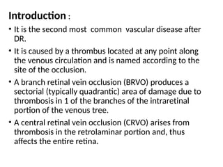 Introduction :
• It is the second most common vascular disease after
DR.
• It is caused by a thrombus located at any point along
the venous circulation and is named according to the
site of the occlusion.
• A branch retinal vein occlusion (BRVO) produces a
sectorial (typically quadrantic) area of damage due to
thrombosis in 1 of the branches of the intraretinal
portion of the venous tree.
• A central retinal vein occlusion (CRVO) arises from
thrombosis in the retrolaminar portion and, thus
affects the entire retina.
 