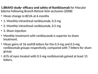 1.BRAVO study- efficacy and safety of Ranibizumab for Macular
Edema Following Branch Retinal Vein occlusion (2008)
• Mean change in BCVA at 6 months
• 1. Monthly intravitreal ranibizumab, 0.3 mg
• 2. Monthly intravitreal ranibizumab, 0.5 mg
• 3. Sham injection
• Monthly treatment with ranibizumab is superior to sham
treatment.
• Mean gains of 16 and18 letters for the 0.3-mg and 0.5-mg
ranibizumab groups respectively, compared with 7 letters for sham
group;
• 61% of eyes treated with 0.5-mg ranibizumab gained at least 15
letters.
 