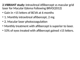 2.VIBRANT study: Intravitreal Aflibercept vs macular grid
laser for Macular Edema Following BRVO(2012)
• Gain in >15 letters of BCVA at 6 months
• 1. Monthly intravitreal aflibercept, 2 mg
• 2. Macular laser photocoagulation
• Monthly treatment with aflibercept is superior to laser.
• 53% of eyes treated with aflibercept gained ≥15 letters.
 