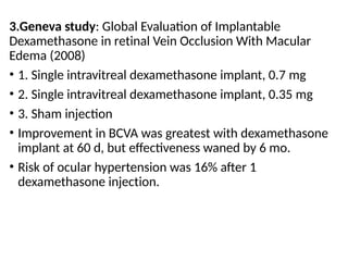 3.Geneva study: Global Evaluation of Implantable
Dexamethasone in retinal Vein Occlusion With Macular
Edema (2008)
• 1. Single intravitreal dexamethasone implant, 0.7 mg
• 2. Single intravitreal dexamethasone implant, 0.35 mg
• 3. Sham injection
• Improvement in BCVA was greatest with dexamethasone
implant at 60 d, but effectiveness waned by 6 mo.
• Risk of ocular hypertension was 16% after 1
dexamethasone injection.
 