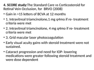 4. SCORE study:The Standard Care vs Corticosteroid for
Retinal Vein Occlusion, for BRVO (2008)
• Gain in >15 letters of BCVA at 12 months
• 1. Intravitreal triamcinolone,1 mg q4mo if re- treatment
criteria were met
• 2. Intravitreal triamcinolone, 4 mg q4mo if re- treatment
criteria were met
• 3. Grid macular laser photocoagulation
• Early visual acuity gains with steroid treatment were not
sustained.
• Cataract progression and need for IOP- lowering
medications were greater following steroid treatment and
were dose dependent
 