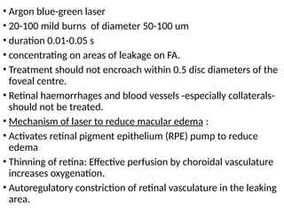 • Argon blue-green laser
• 20-100 mild burns of diameter 50-100 um
• duration 0.01-0.05 s
• concentrating on areas of leakage on FA.
• Treatment should not encroach within 0.5 disc diameters of the
foveal centre.
• Retinal haemorrhages and blood vessels -especially collaterals-
should not be treated.
• Mechanism of laser to reduce macular edema :
• Activates retinal pigment epithelium (RPE) pump to reduce
edema
• Thinning of retina: Effective perfusion by choroidal vasculature
increases oxygenation.
• Autoregulatory constriction of retinal vasculature in the leaking
area.
 