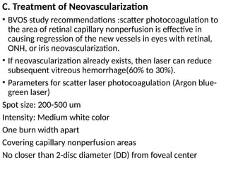 C. Treatment of Neovascularization
• BVOS study recommendations :scatter photocoagulation to
the area of retinal capillary nonperfusion is effective in
causing regression of the new vessels in eyes with retinal,
ONH, or iris neovascularization.
• If neovascularization already exists, then laser can reduce
subsequent vitreous hemorrhage(60% to 30%).
• Parameters for scatter laser photocoagulation (Argon blue-
green laser)
Spot size: 200-500 um
Intensity: Medium white color
One burn width apart
Covering capillary nonperfusion areas
No closer than 2-disc diameter (DD) from foveal center
 
