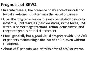 Prognosis of BRVO:
• In acute disease, the presence or absence of macular or
foveal involvement determines the visual prognosis.
• Over the long term, vision loss may be related to macular
ischemia, lipid residues (hard exudates) in the fovea, CME,
vitreous hemorrhage,tractional retinal detachment, and
rhegmatogenous retinal detachment.
• BRVO generally has a good visual prognosis,with 50to 60%
of patients maintaining a final VA of >6/15, even without
treatment.
• About 25% patients are left with a VA of 6/60 or worse.
 
