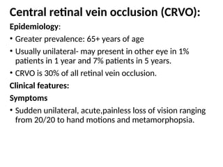 Central retinal vein occlusion (CRVO):
Epidemiology:
• Greater prevalence: 65+ years of age
• Usually unilateral- may present in other eye in 1%
patients in 1 year and 7% patients in 5 years.
• CRVO is 30% of all retinal vein occlusion.
Clinical features:
Symptoms
• Sudden unilateral, acute,painless loss of vision ranging
from 20/20 to hand motions and metamorphopsia.
 