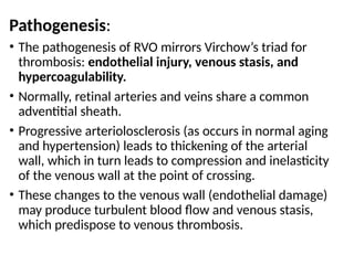 Pathogenesis:
• The pathogenesis of RVO mirrors Virchow’s triad for
thrombosis: endothelial injury, venous stasis, and
hypercoagulability.
• Normally, retinal arteries and veins share a common
adventitial sheath.
• Progressive arteriolosclerosis (as occurs in normal aging
and hypertension) leads to thickening of the arterial
wall, which in turn leads to compression and inelasticity
of the venous wall at the point of crossing.
• These changes to the venous wall (endothelial damage)
may produce turbulent blood flow and venous stasis,
which predispose to venous thrombosis.
 
