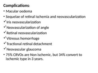 Complications:
• Macular oedema
• Sequelae of retinal ischemia and neovascularization
Iris neovascularization
Neovascularization of angle
Retinal neovascularization
Vitreous hemorrhage
Tractional retinal detachment
Neovascular glaucoma
• 75% CRVOs are Non ischemic, but 34% convert to
ischemic type in 3 years.
 