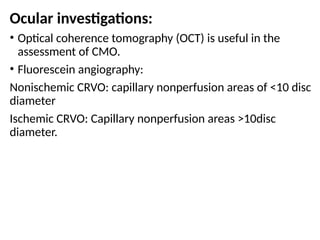 Ocular investigations:
• Optical coherence tomography (OCT) is useful in the
assessment of CMO.
• Fluorescein angiography:
Nonischemic CRVO: capillary nonperfusion areas of <10 disc
diameter
Ischemic CRVO: Capillary nonperfusion areas >10disc
diameter.
 