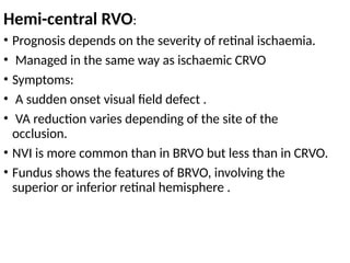 Hemi-central RVO:
• Prognosis depends on the severity of retinal ischaemia.
• Managed in the same way as ischaemic CRVO
• Symptoms:
• A sudden onset visual field defect .
• VA reduction varies depending of the site of the
occlusion.
• NVI is more common than in BRVO but less than in CRVO.
• Fundus shows the features of BRVO, involving the
superior or inferior retinal hemisphere .
 