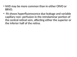 • NVD may be more common than in either CRVO or
BRVO.
• FA shows hyperfluorescence due leakage and variable
capillary non- perfusion in the retrolaminar portion of
the central retinal vein, affecting either the superior or
the inferior half of the retina.
 