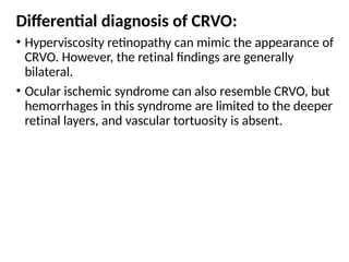 Differential diagnosis of CRVO:
• Hyperviscosity retinopathy can mimic the appearance of
CRVO. However, the retinal findings are generally
bilateral.
• Ocular ischemic syndrome can also resemble CRVO, but
hemorrhages in this syndrome are limited to the deeper
retinal layers, and vascular tortuosity is absent.
 