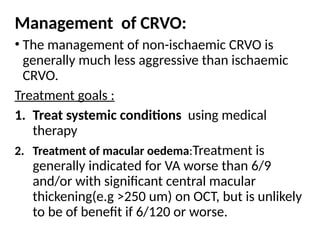 Management of CRVO:
• The management of non-ischaemic CRVO is
generally much less aggressive than ischaemic
CRVO.
Treatment goals :
1. Treat systemic conditions using medical
therapy
2. Treatment of macular oedema:Treatment is
generally indicated for VA worse than 6/9
and/or with significant central macular
thickening(e.g >250 um) on OCT, but is unlikely
to be of benefit if 6/120 or worse.
 