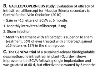 B. GALILEO/COPERNICUS study: Evaluation of efficacy of
intravitreal aflibercept for Macular Edema secondary to
Central Retinal Vein Occlusion (2010)
• Gain in >15 letters of BCVA at 6 months
1. Monthly intravitreal aflibercept, 2 mg
2. Sham injection
• Monthly treatment with aflibercept is superior to sham
treatment. 56% of eyes treated with aflibercept gained
≥15 letters vs 12% in the sham group.
C. The GENEVA trial of a sustained-release biodegradable
dexamethasone intravitreal implant (Ozurdex) shows
Improvement in BCVA following single implantation and
was greatest at 60 d, but effectiveness waned by 6 months.
 